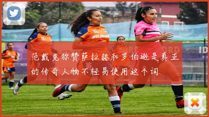 范戴克称赞萨拉赫和罗伯逊是真正的传奇人物不轻易使用这个词