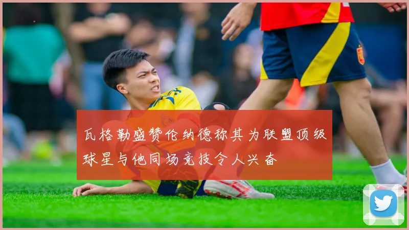 瓦格勒盛赞伦纳德称其为联盟顶级球星与他同场竞技令人兴奋