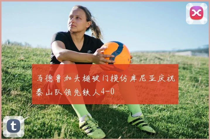 马德鲁加头槌破门模仿库尼亚庆祝泰山队领先铁人4-0