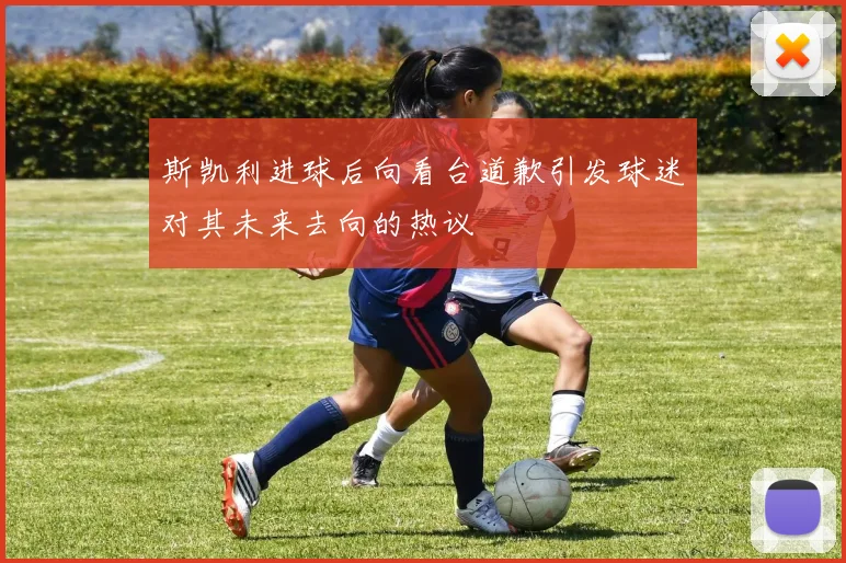 斯凯利进球后向看台道歉引发球迷对其未来去向的热议