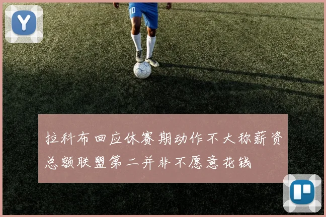 拉科布回应休赛期动作不大称薪资总额联盟第二并非不愿意花钱