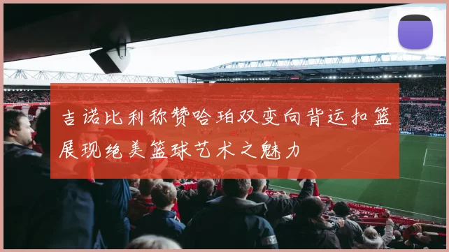 吉诺比利称赞哈珀双变向背运扣篮展现绝美篮球艺术之魅力