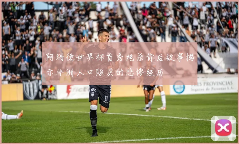 阿玛德世界杯首秀绝杀背后故事揭示非洲人口贩卖的悲惨经历