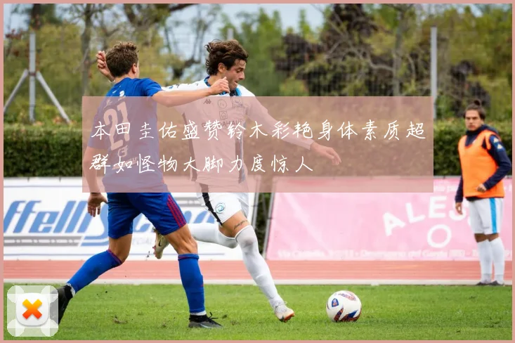 本田圭佑盛赞铃木彩艳身体素质超群如怪物大脚力度惊人