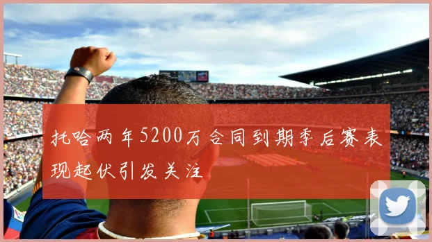 托哈两年5200万合同到期季后赛表现起伏引发关注