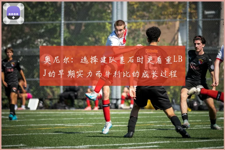 奥尼尔：选择建队基石时更看重LBJ的早期实力而非科比的成长过程