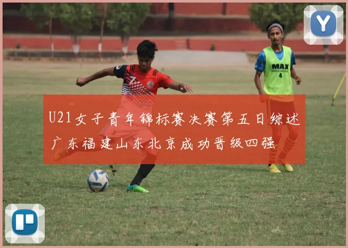 U21女子青年锦标赛决赛第五日综述广东福建山东北京成功晋级四强