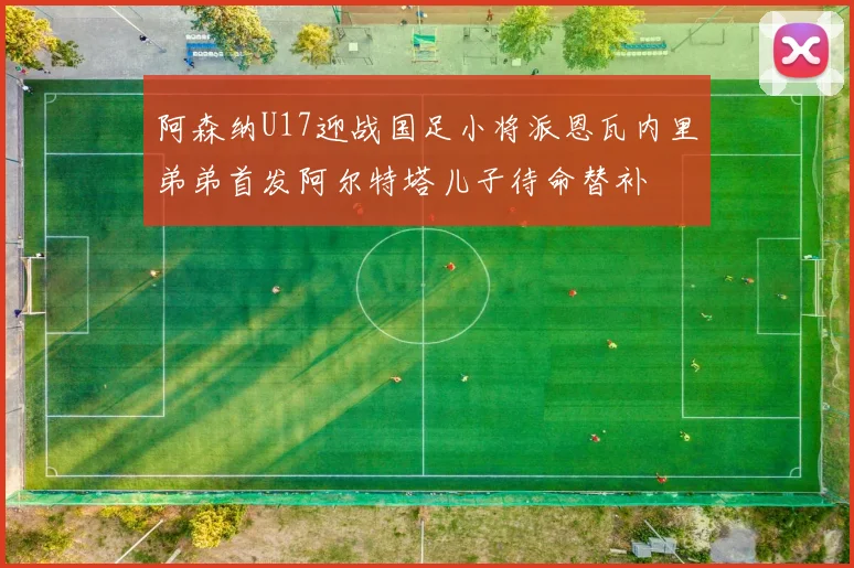 阿森纳U17迎战国足小将派恩瓦内里弟弟首发阿尔特塔儿子待命替补