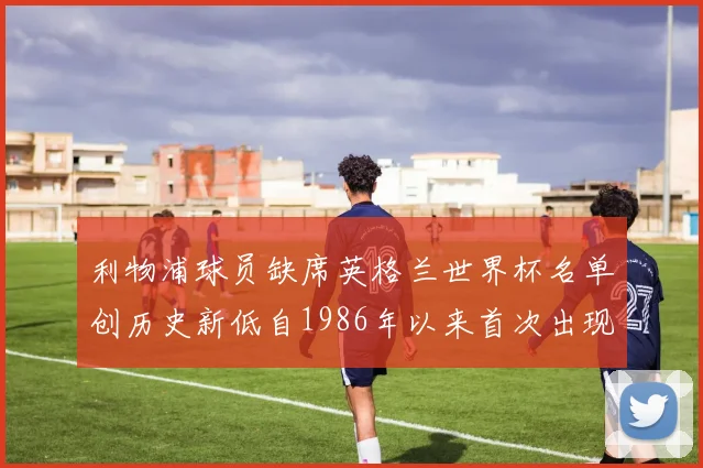 利物浦球员缺席英格兰世界杯名单创历史新低自1986年以来首次出现