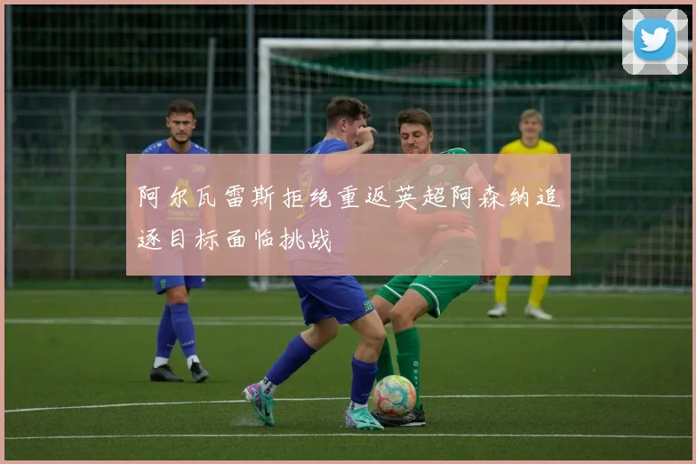 阿尔瓦雷斯拒绝重返英超阿森纳追逐目标面临挑战