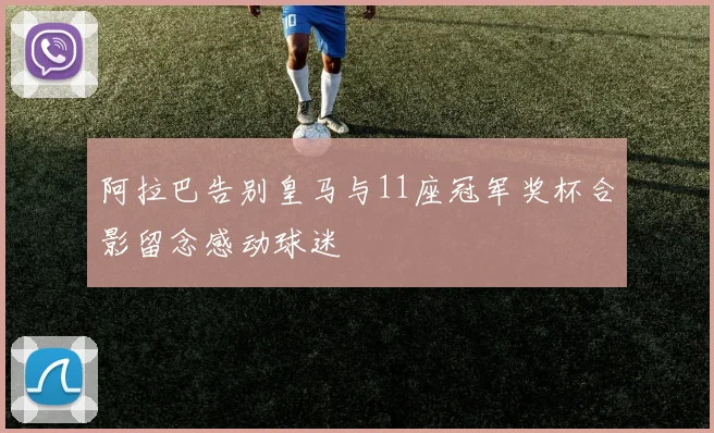 阿拉巴告别皇马与11座冠军奖杯合影留念感动球迷