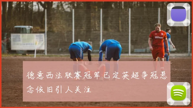 德意西法联赛冠军已定英超争冠悬念依旧引人关注