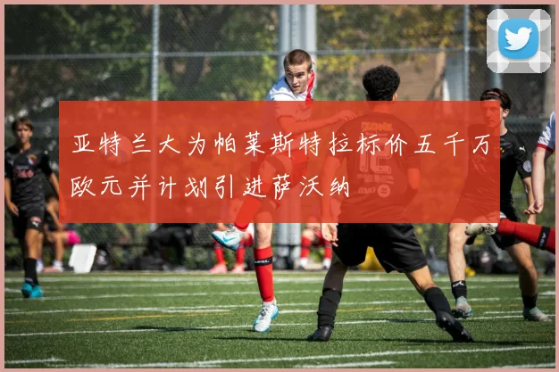 亚特兰大为帕莱斯特拉标价五千万欧元并计划引进萨沃纳