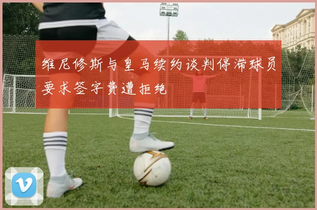维尼修斯与皇马续约谈判停滞球员要求签字费遭拒绝