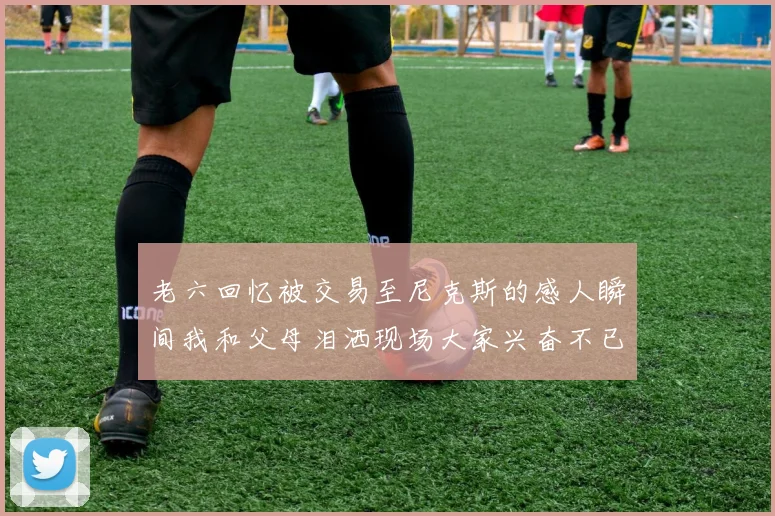 老六回忆被交易至尼克斯的感人瞬间我和父母泪洒现场大家兴奋不已