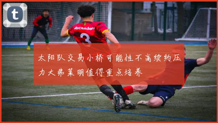 太阳队交易小桥可能性不高续约压力大弗莱明值得重点培养