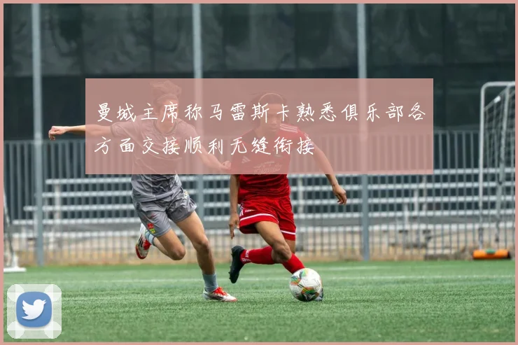 曼城主席称马雷斯卡熟悉俱乐部各方面交接顺利无缝衔接