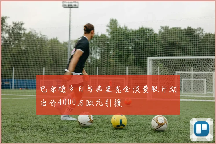 巴尔德今日与弗里克会谈曼联计划出价4000万欧元引援