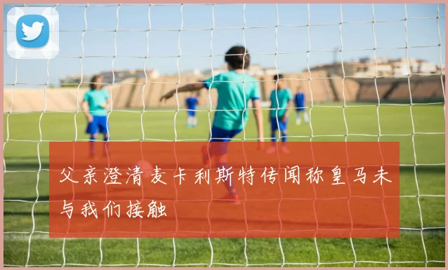 父亲澄清麦卡利斯特传闻称皇马未与我们接触