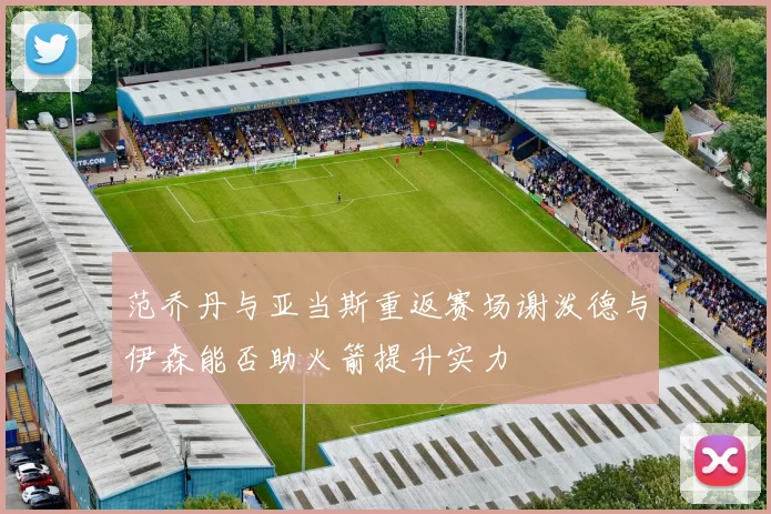 范乔丹与亚当斯重返赛场谢泼德与伊森能否助火箭提升实力