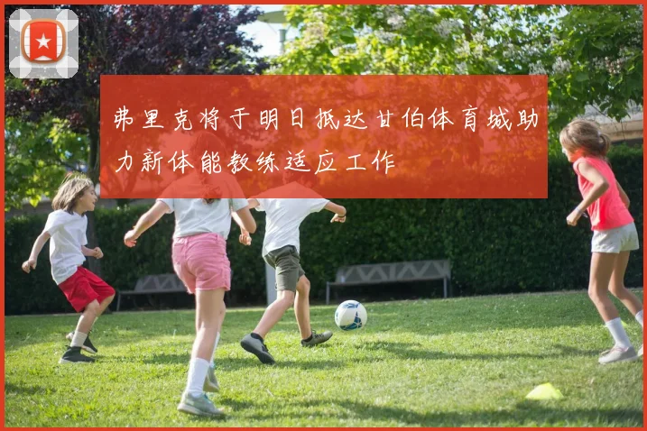 弗里克将于明日抵达甘伯体育城助力新体能教练适应工作