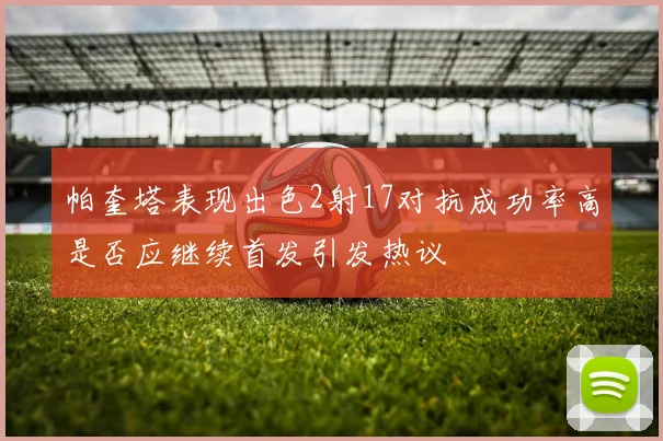 帕奎塔表现出色2射17对抗成功率高是否应继续首发引发热议