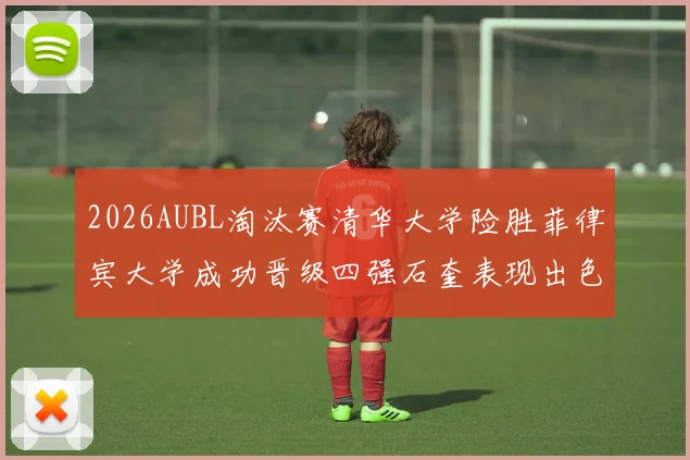 2026AUBL淘汰赛清华大学险胜菲律宾大学成功晋级四强石奎表现出色贡献26分5篮板6助攻