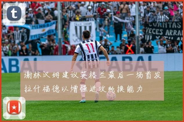 谢林汉姆建议英格兰最后一场首发拉什福德以增强进攻轮换能力
