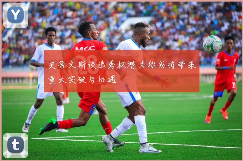 史蒂文斯谈选秀权潜力称或将带来重大突破与机遇