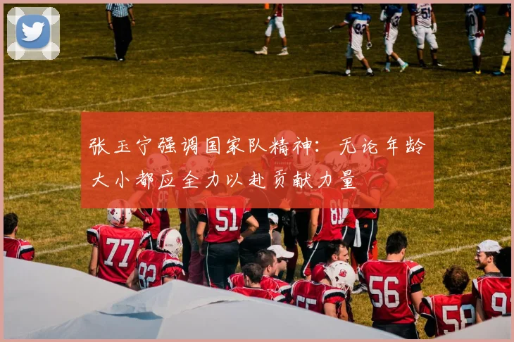 张玉宁强调国家队精神：无论年龄大小都应全力以赴贡献力量