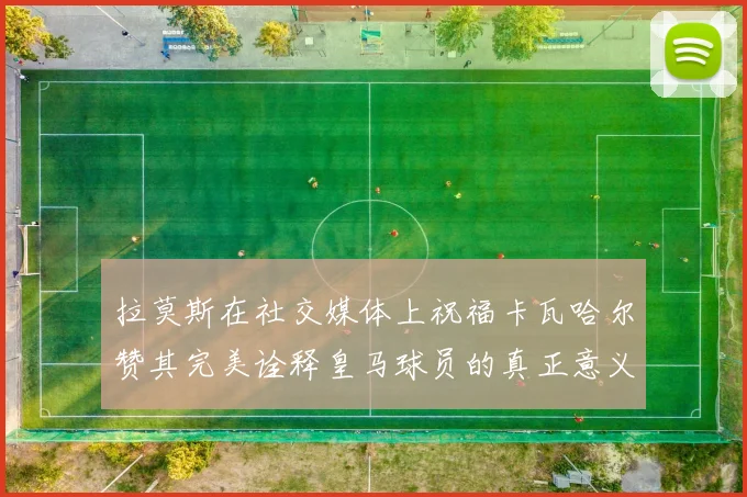 拉莫斯在社交媒体上祝福卡瓦哈尔赞其完美诠释皇马球员的真正意义