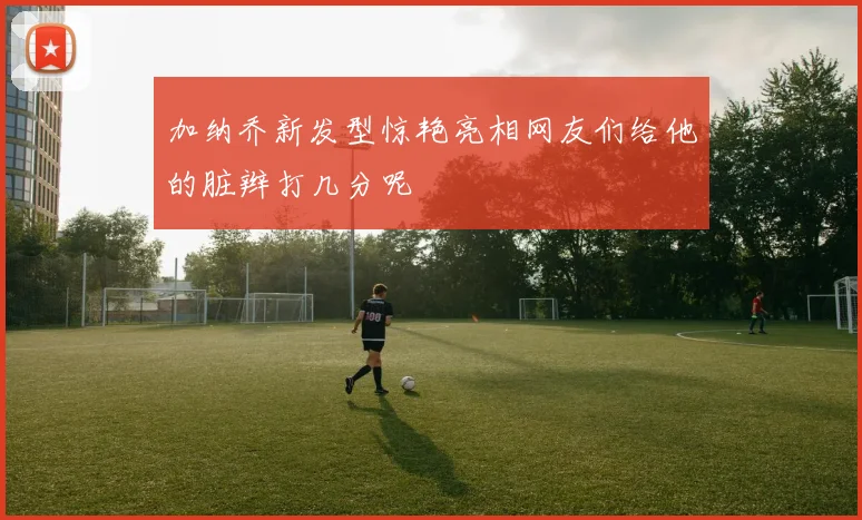 加纳乔新发型惊艳亮相网友们给他的脏辫打几分呢