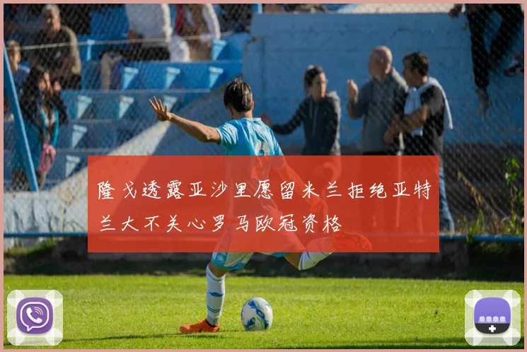 隆戈透露亚沙里愿留米兰拒绝亚特兰大不关心罗马欧冠资格